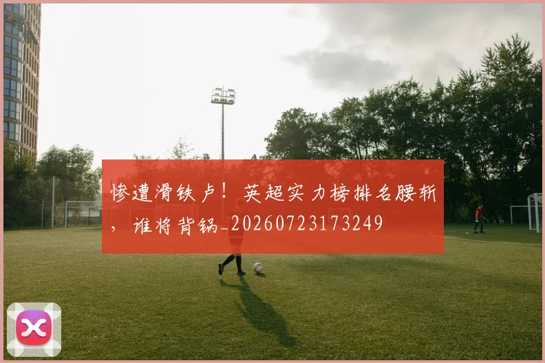 惨遭滑铁卢！英超实力榜排名腰斩，谁将背锅_20260723173249