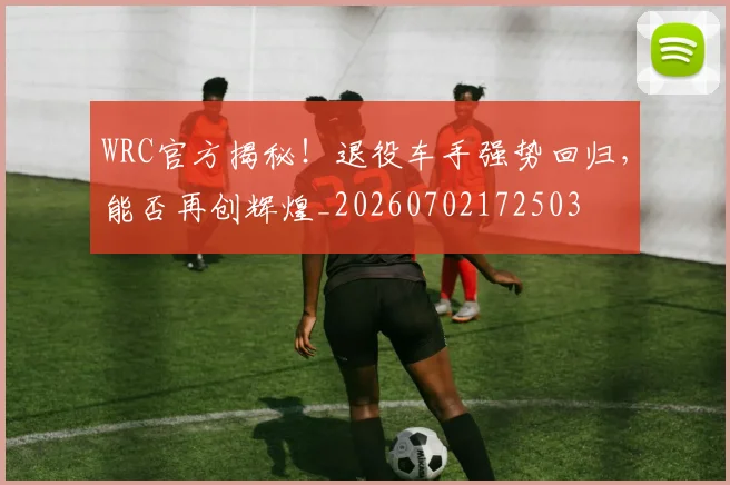WRC官方揭秘！退役车手强势回归，能否再创辉煌_20260702172503