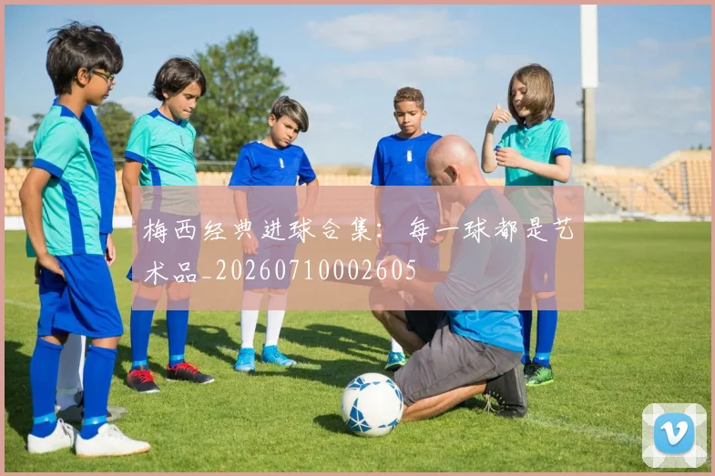 梅西经典进球合集：每一球都是艺术品_20260710002605
