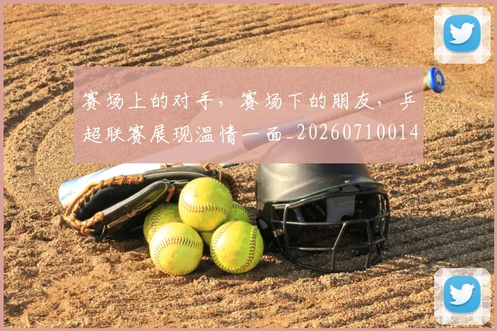 赛场上的对手，赛场下的朋友，乒超联赛展现温情一面_20260710014323