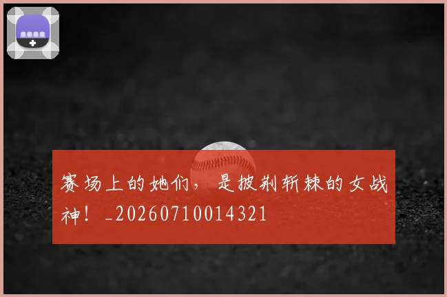 赛场上的她们，是披荆斩棘的女战神！_20260710014321
