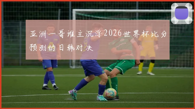 亚洲一哥谁主沉浮2026世界杯比分预测的日韩对决