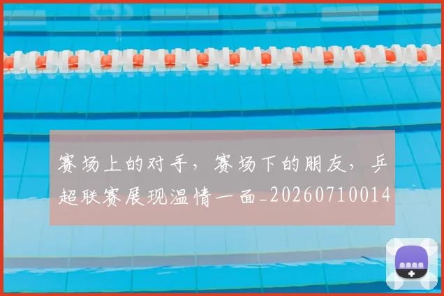 赛场上的对手，赛场下的朋友，乒超联赛展现温情一面_20260710014323