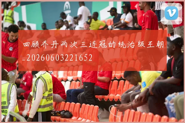 回顾乔丹两次三连冠的统治级王朝_20260603221652