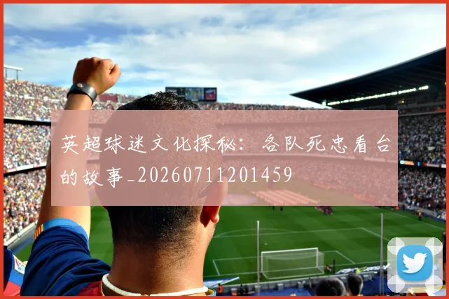 英超球迷文化探秘：各队死忠看台的故事_20260711201459