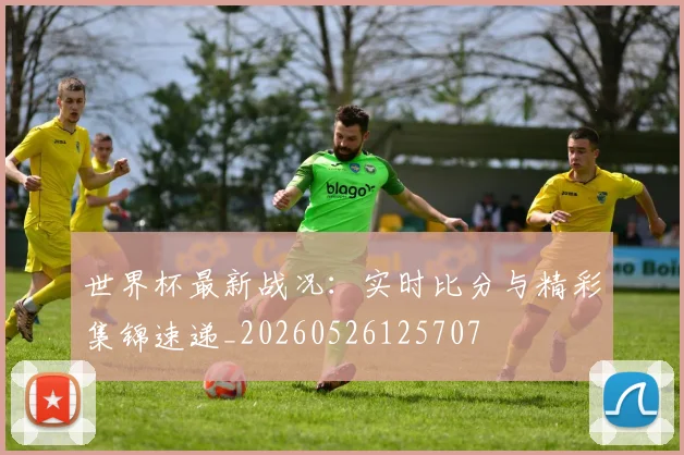 世界杯最新战况：实时比分与精彩集锦速递_20260526125707